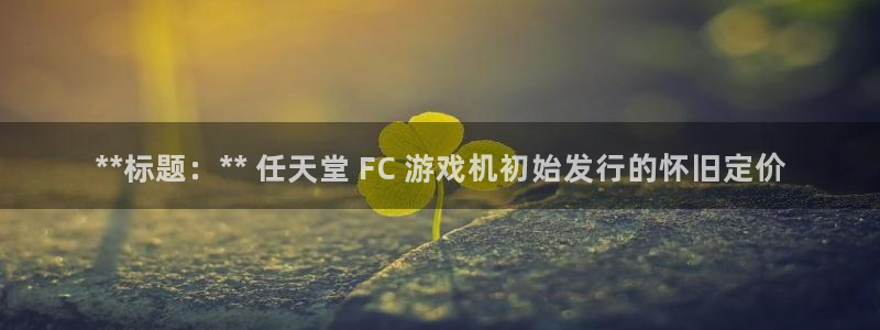 天辰平台测速登录失败：**标题：** 任天堂 FC 游戏机初始发行的怀旧定价