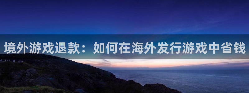 天辰用户注册流程：境外游戏退款：如何在海外发行游戏中省钱