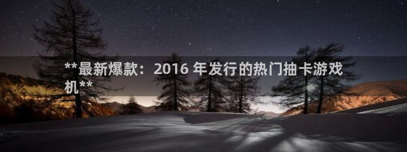 天辰平台告7O777：**最新爆款：2016 年发行的热门抽卡游戏
机**
